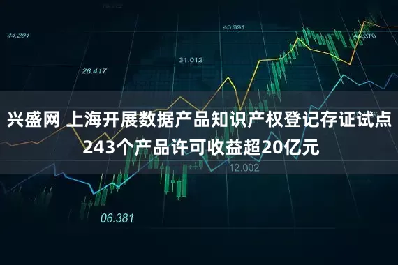 兴盛网 上海开展数据产品知识产权登记存证试点 243个产品许可收益超20亿元
