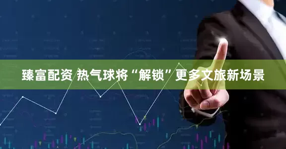 臻富配资 热气球将“解锁”更多文旅新场景