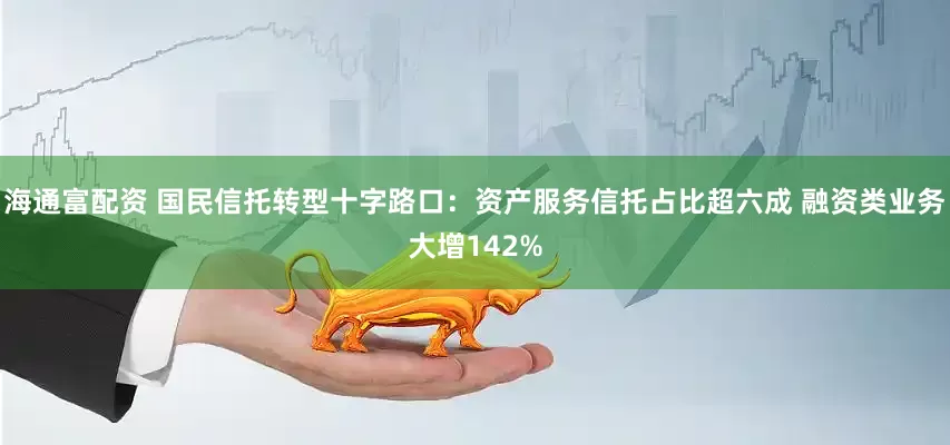 海通富配资 国民信托转型十字路口：资产服务信托占比超六成 融资类业务大增142%