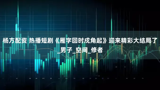 杨方配资 热播短剧《雁字回时戍角起》迎来精彩大结局了_男子_空间_修者