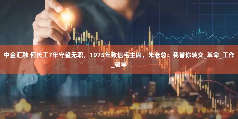 中金汇融 何长工7年守望无职，1975年致信毛主席，朱老总：我替你转交_革命_工作_领导