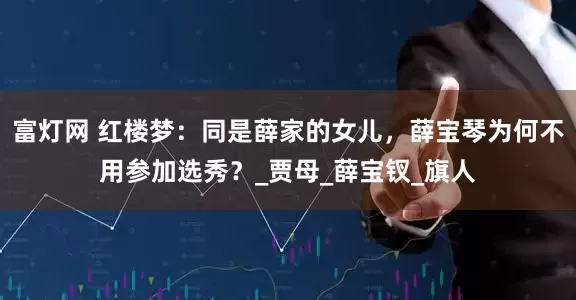 富灯网 红楼梦：同是薛家的女儿，薛宝琴为何不用参加选秀？_贾母_薛宝钗_旗人