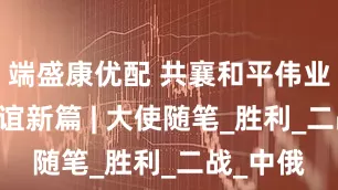 端盛康优配 共襄和平伟业 续谱友谊新篇 | 大使随笔_胜利_二战_中俄