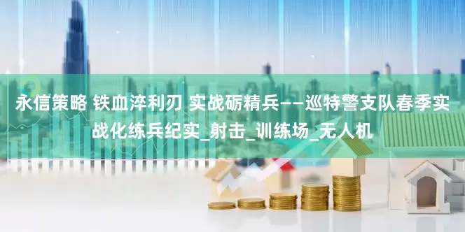 永信策略 铁血淬利刃 实战砺精兵——巡特警支队春季实战化练兵纪实_射击_训练场_无人机