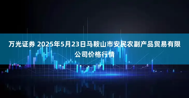 万光证券 2025年5月23日马鞍山市安民农副产品贸易有限公司价格行情
