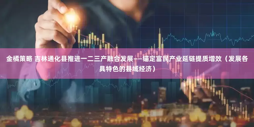 金橘策略 吉林通化县推进一二三产融合发展——锚定富民产业延链提质增效（发展各具特色的县域经济）