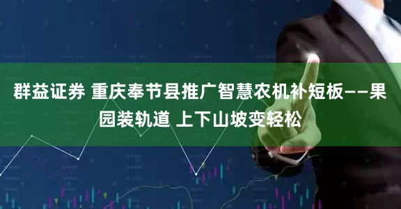 群益证券 重庆奉节县推广智慧农机补短板——果园装轨道 上下山坡变轻松