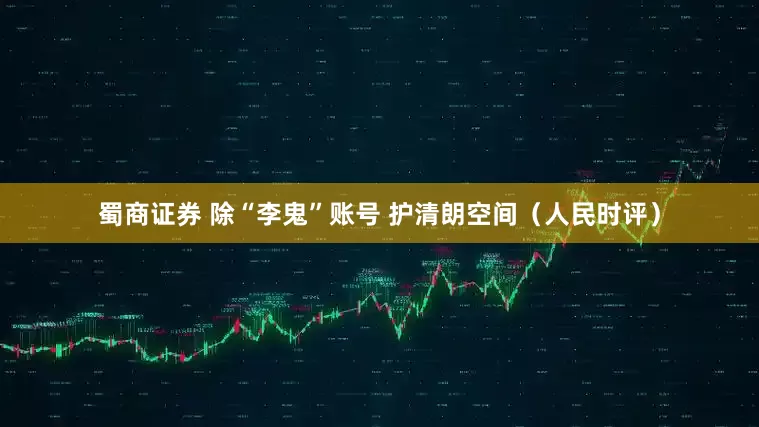 蜀商证券 除“李鬼”账号 护清朗空间（人民时评）