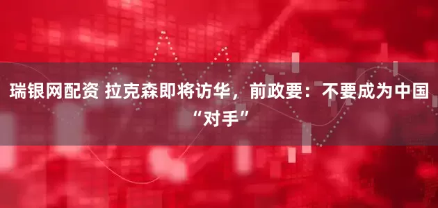 瑞银网配资 拉克森即将访华，前政要：不要成为中国“对手”