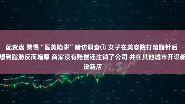 配资盘 警惕“医美陷阱”暗访调查① 女子在美容院打溶脂针后 没想到脂肪反而增厚 商家没有赔偿还注销了公司 并在其他城市开设新店