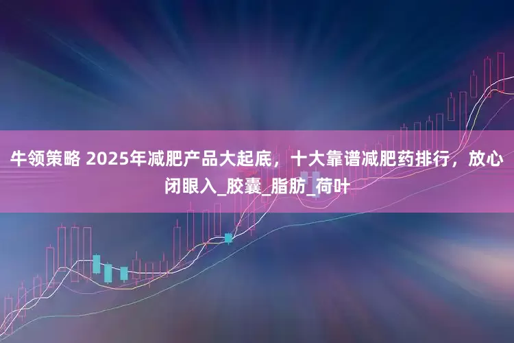 牛领策略 2025年减肥产品大起底，十大靠谱减肥药排行，放心闭眼入_胶囊_脂肪_荷叶