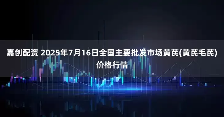 嘉创配资 2025年7月16日全国主要批发市场黄芪(黄芪毛芪)价格行情