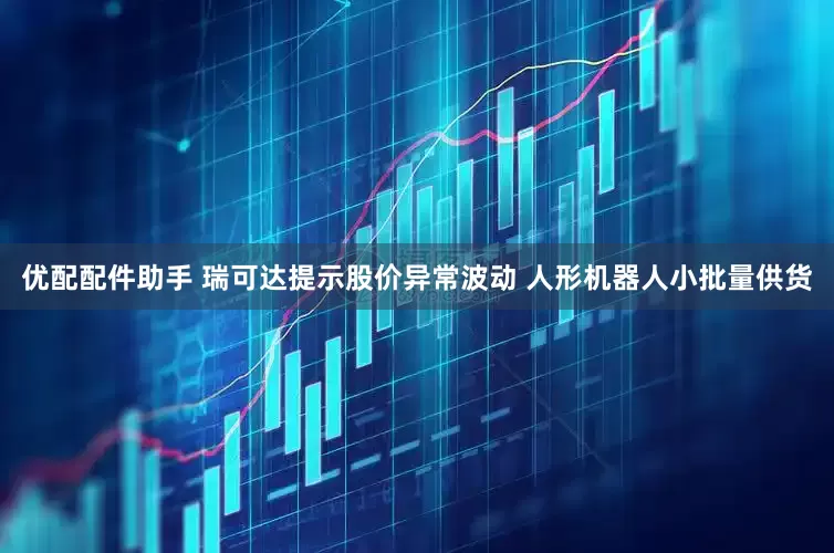 优配配件助手 瑞可达提示股价异常波动 人形机器人小批量供货