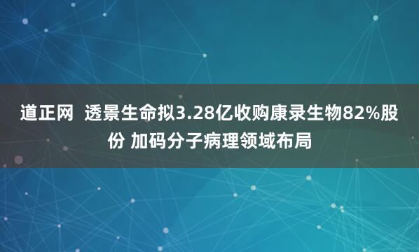道正网  透景生命拟3.28亿收购康录生物82%股份 加码分子病理领域布局