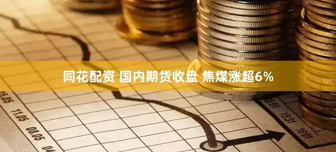 同花配资 国内期货收盘 焦煤涨超6%
