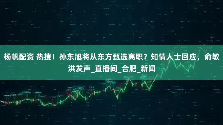 杨帆配资 热搜！孙东旭将从东方甄选离职？知情人士回应，俞敏洪发声_直播间_合肥_新闻