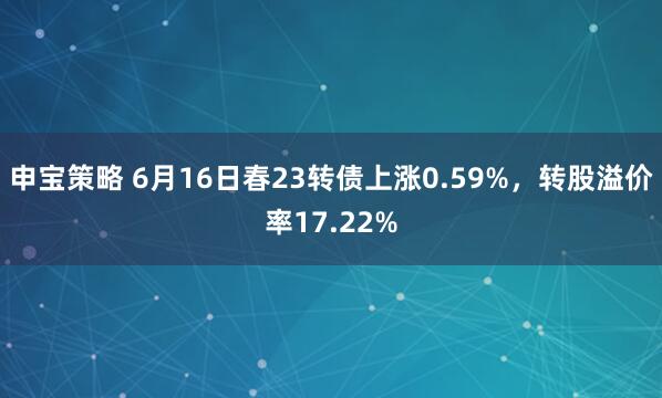 申宝策略 6月16日春23转债上涨0.59%，转股溢价率17.22%
