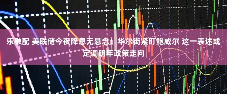乐融配 美联储今夜降息无悬念！华尔街紧盯鲍威尔 这一表述或定调明年政策走向