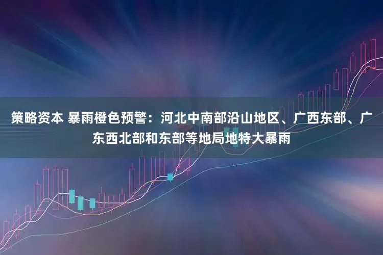策略资本 暴雨橙色预警：河北中南部沿山地区、广西东部、广东西北部和东部等地局地特大暴雨