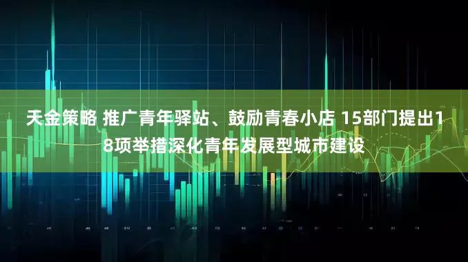 天金策略 推广青年驿站、鼓励青春小店 15部门提出18项举措深化青年发展型城市建设