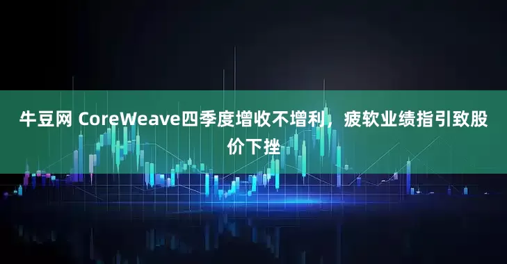 牛豆网 CoreWeave四季度增收不增利，疲软业绩指引致股价下挫