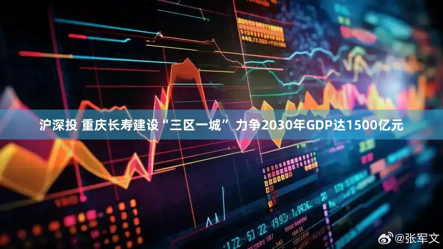 沪深投 重庆长寿建设“三区一城” 力争2030年GDP达1500亿元